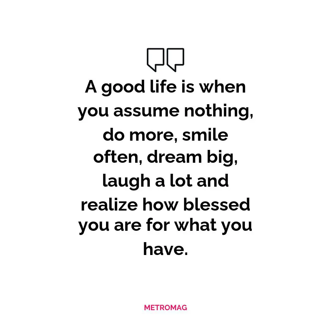 A good life is when you assume nothing, do more, smile often, dream big, laugh a lot and realize how blessed you are for what you have.
