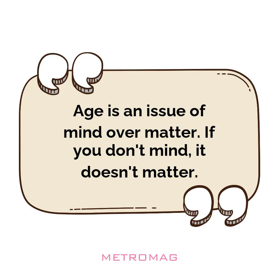 Age is an issue of mind over matter. If you don't mind, it doesn't matter.