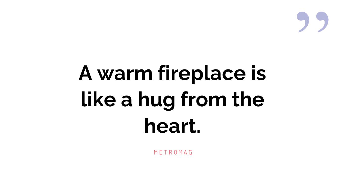 A warm fireplace is like a hug from the heart.