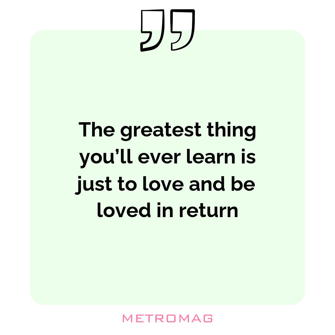 The greatest thing you’ll ever learn is just to love and be loved in return