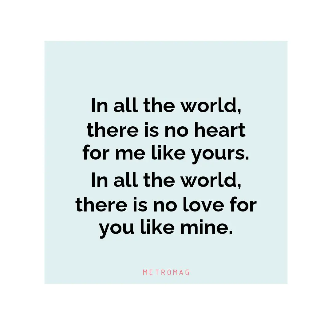 In all the world, there is no heart for me like yours. In all the world, there is no love for you like mine.