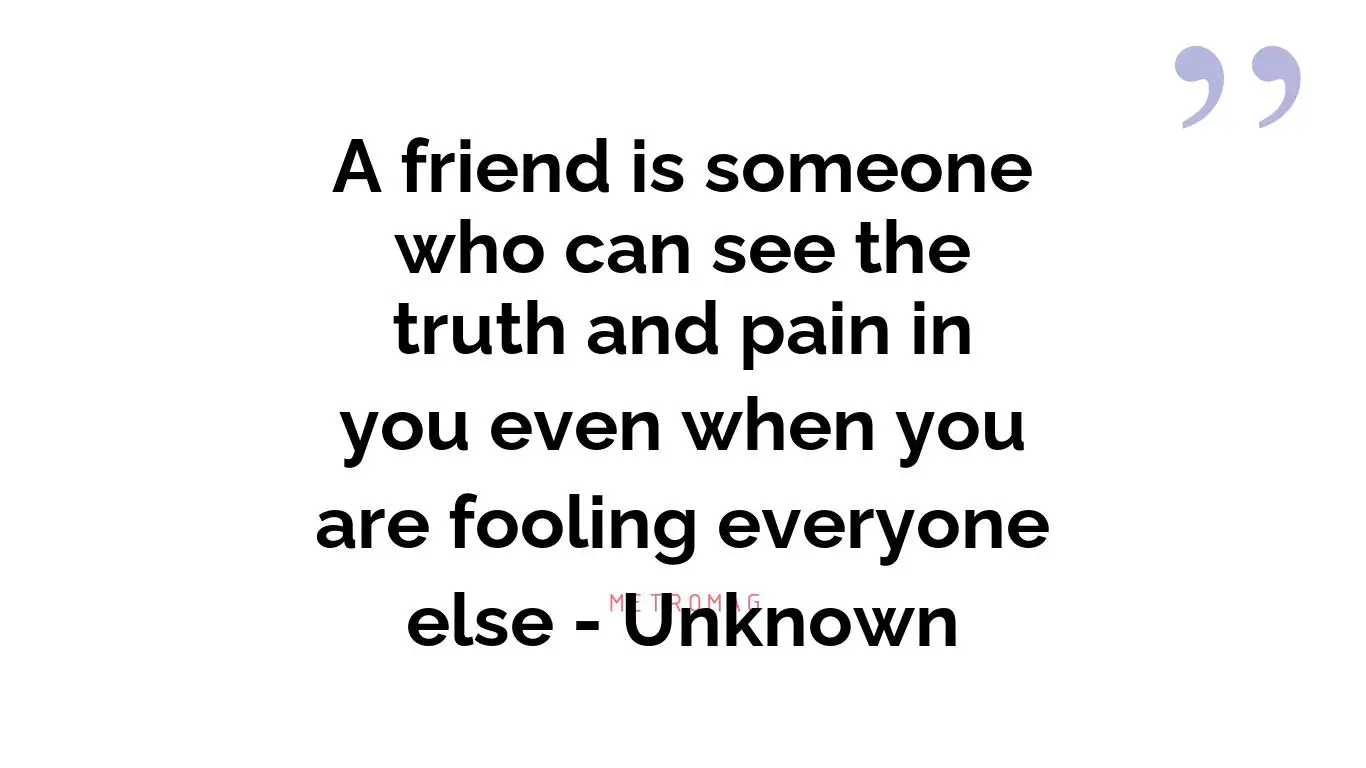 A friend is someone who can see the truth and pain in you even when you are fooling everyone else - Unknown