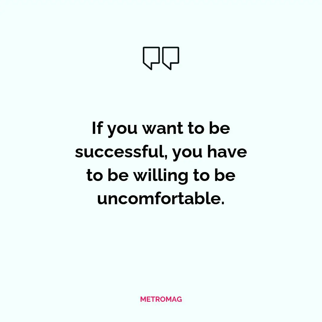 If you want to be successful, you have to be willing to be uncomfortable.