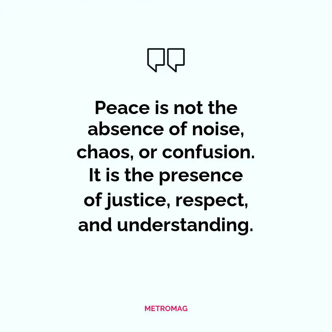 Peace is not the absence of noise, chaos, or confusion. It is the presence of justice, respect, and understanding.