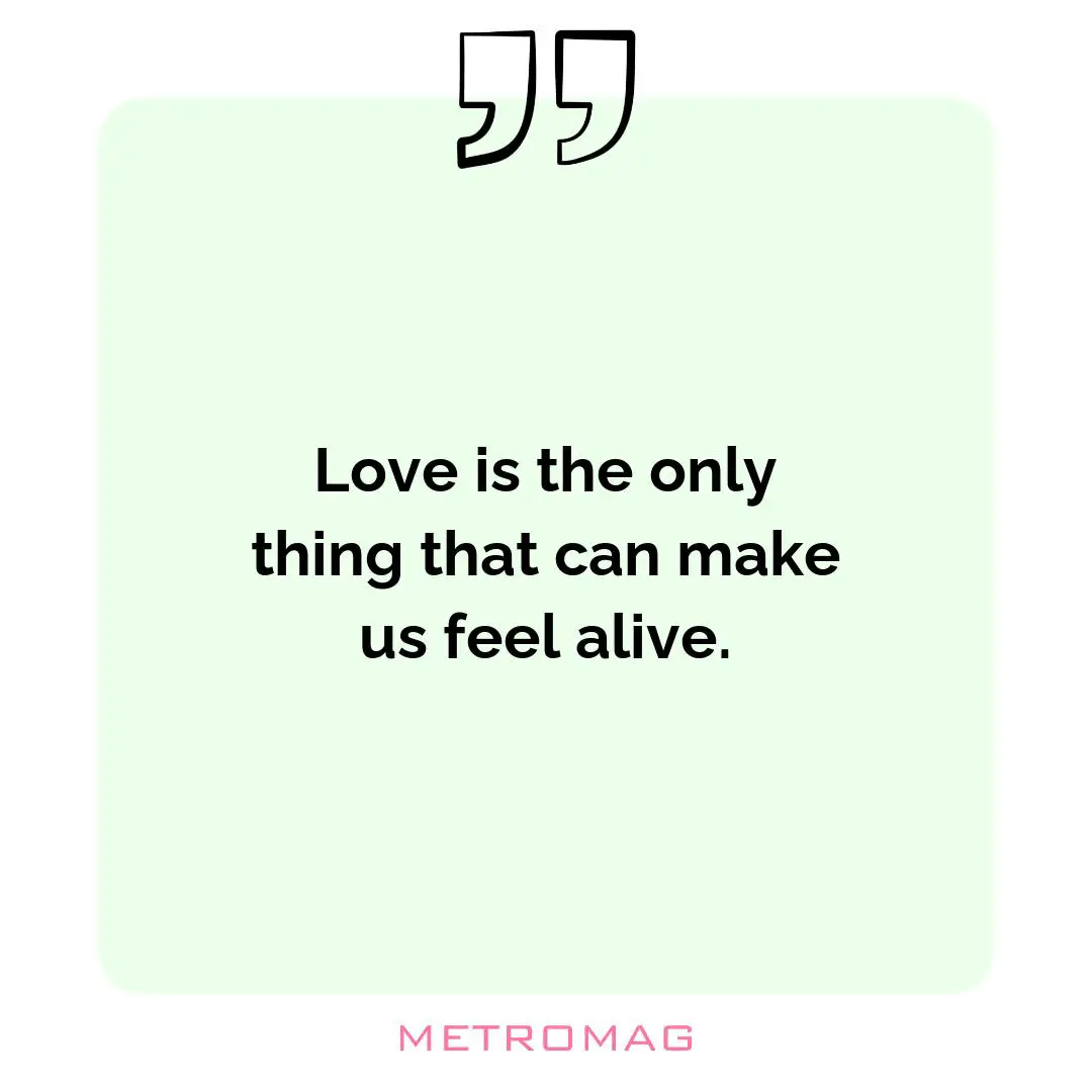 Love is the only thing that can make us feel alive.