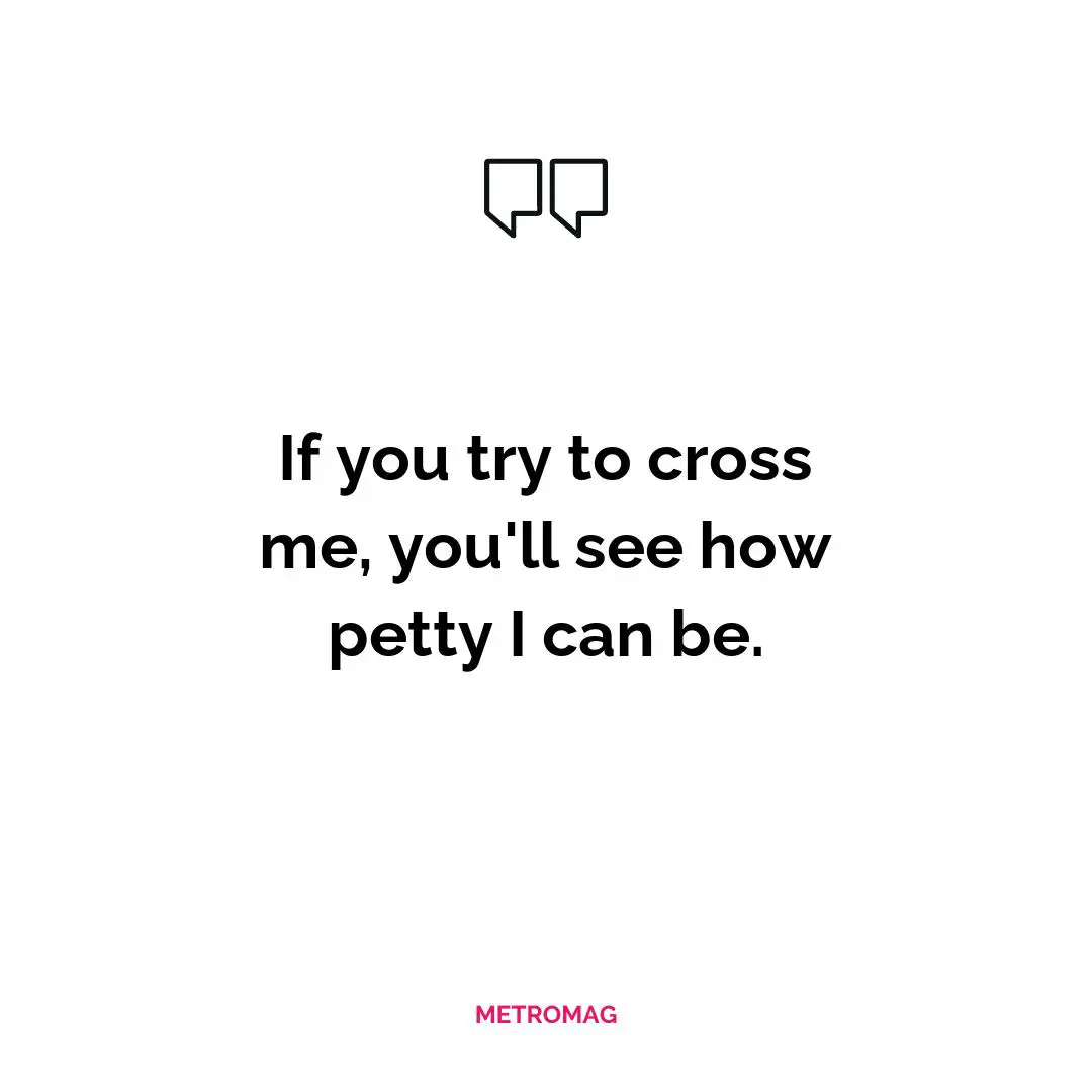 If you try to cross me, you'll see how petty I can be.