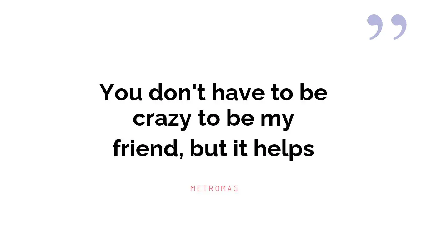 You don't have to be crazy to be my friend, but it helps