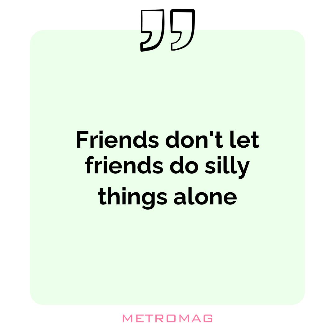 Friends don't let friends do silly things alone