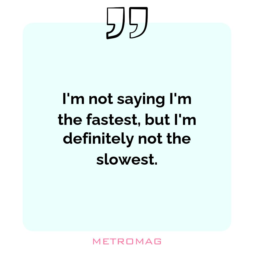 I'm not saying I'm the fastest, but I'm definitely not the slowest.