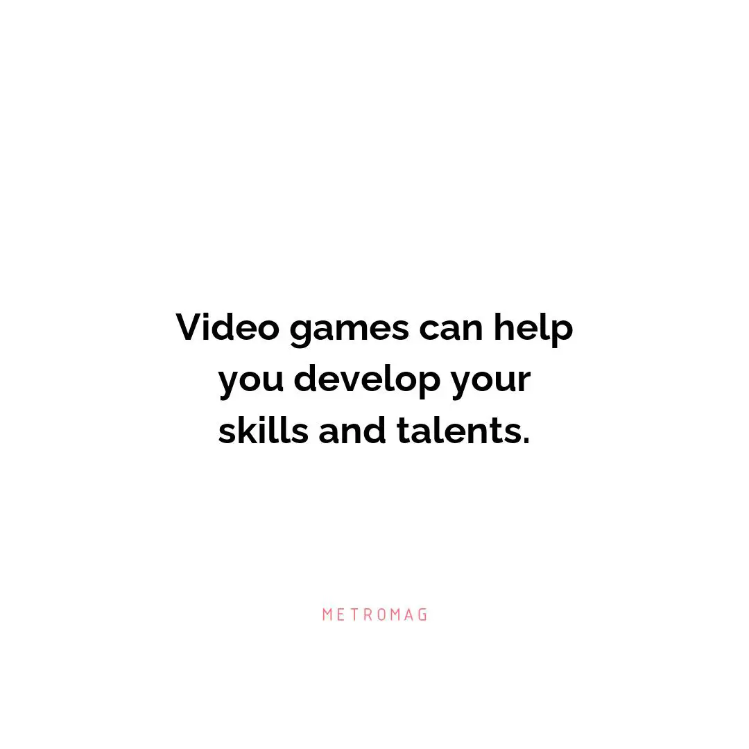 Video games can help you develop your skills and talents.