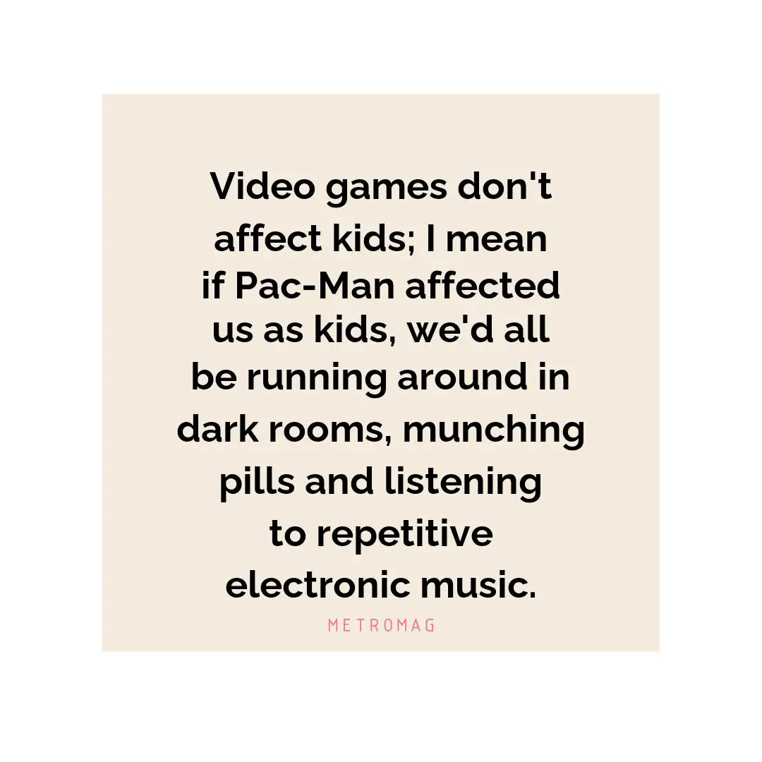Video games don't affect kids; I mean if Pac-Man affected us as kids, we'd all be running around in dark rooms, munching pills and listening to repetitive electronic music.
