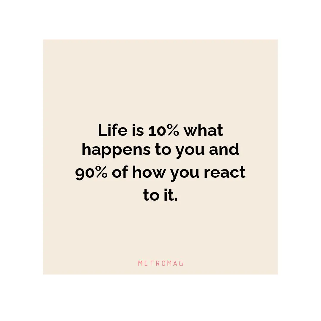 Life is 10% what happens to you and 90% of how you react to it.