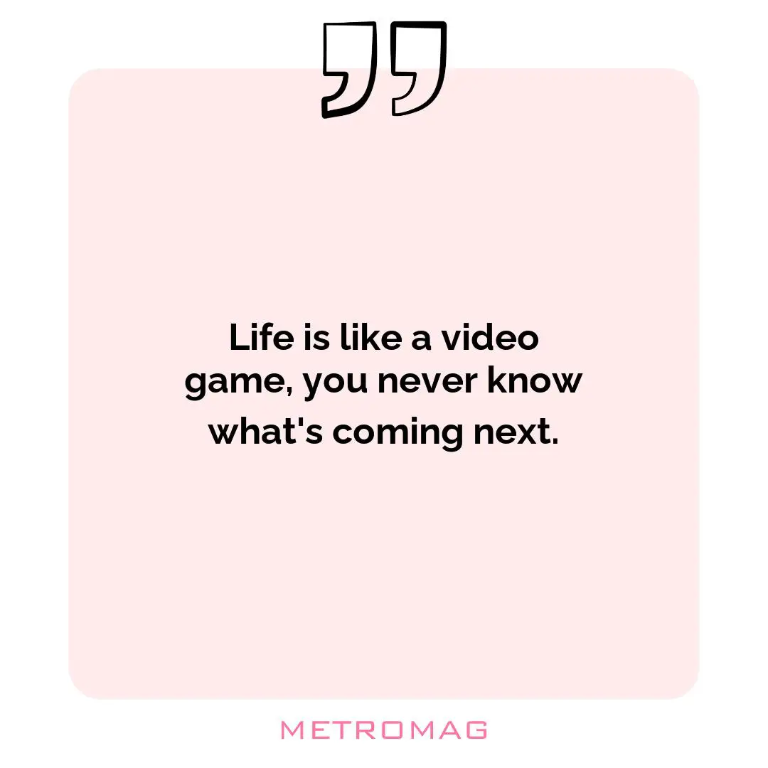 Life is like a video game, you never know what's coming next.