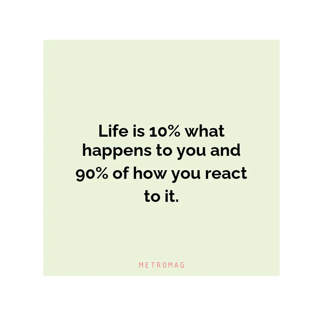 Life is 10% what happens to you and 90% of how you react to it.