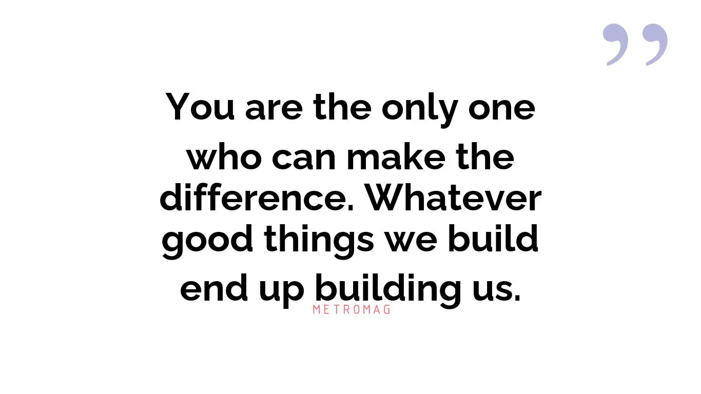 You are the only one who can make the difference. Whatever good things we build end up building us.