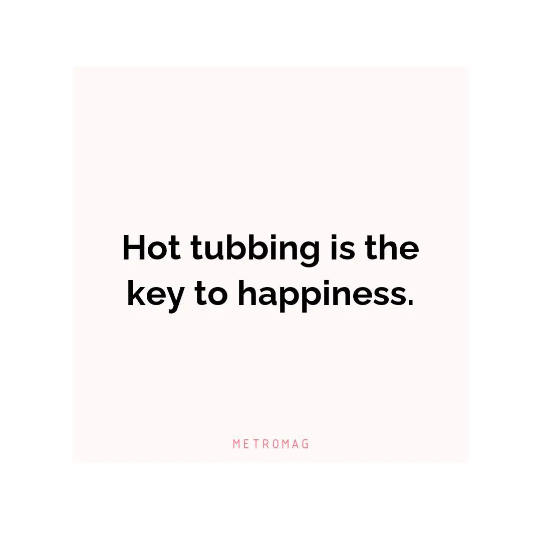 Hot tubbing is the key to happiness.