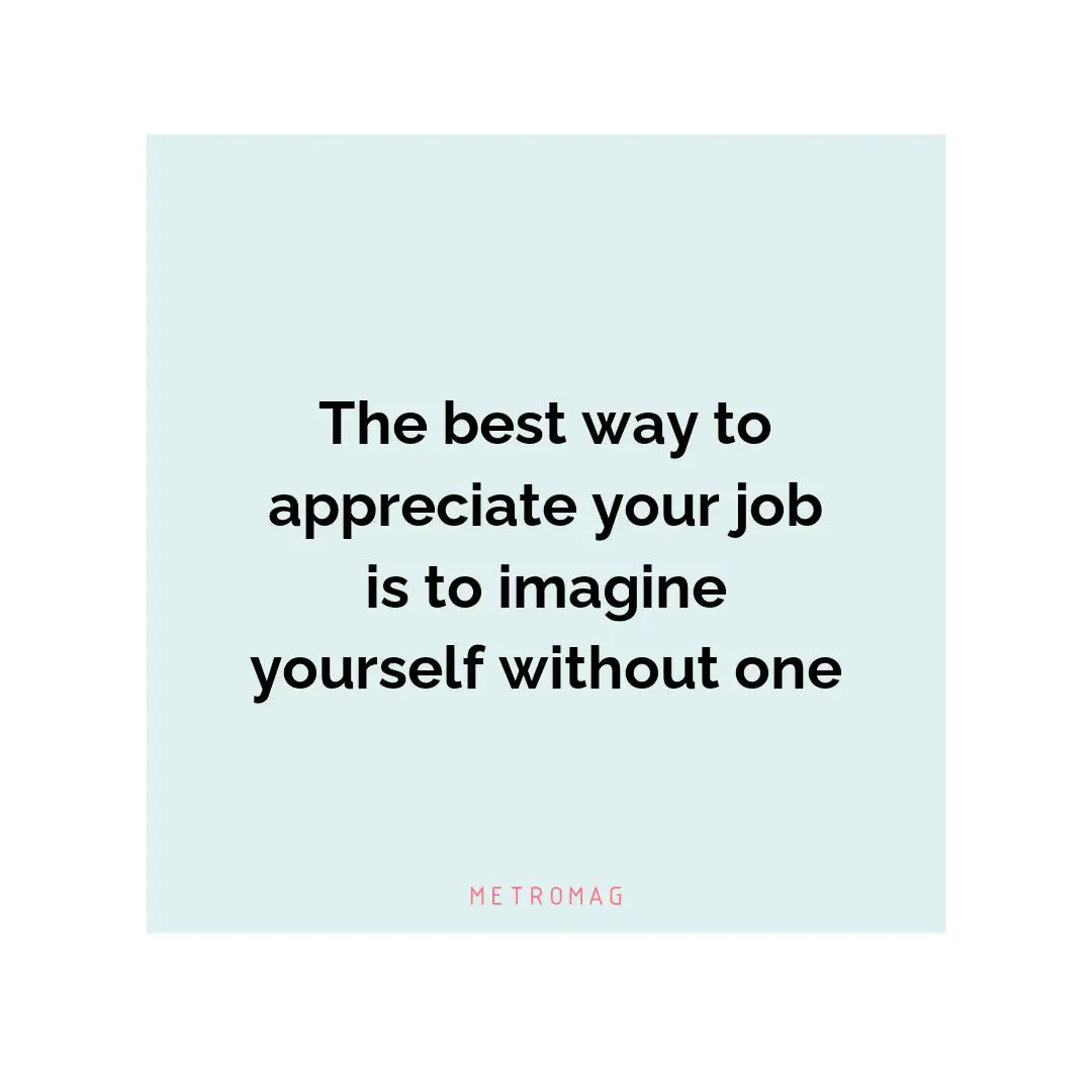 The best way to appreciate your job is to imagine yourself without one