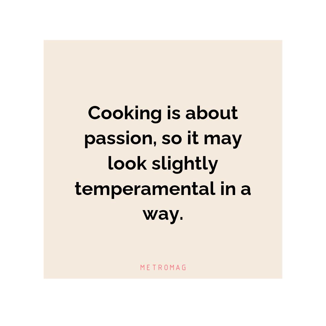 Cooking is about passion, so it may look slightly temperamental in a way.