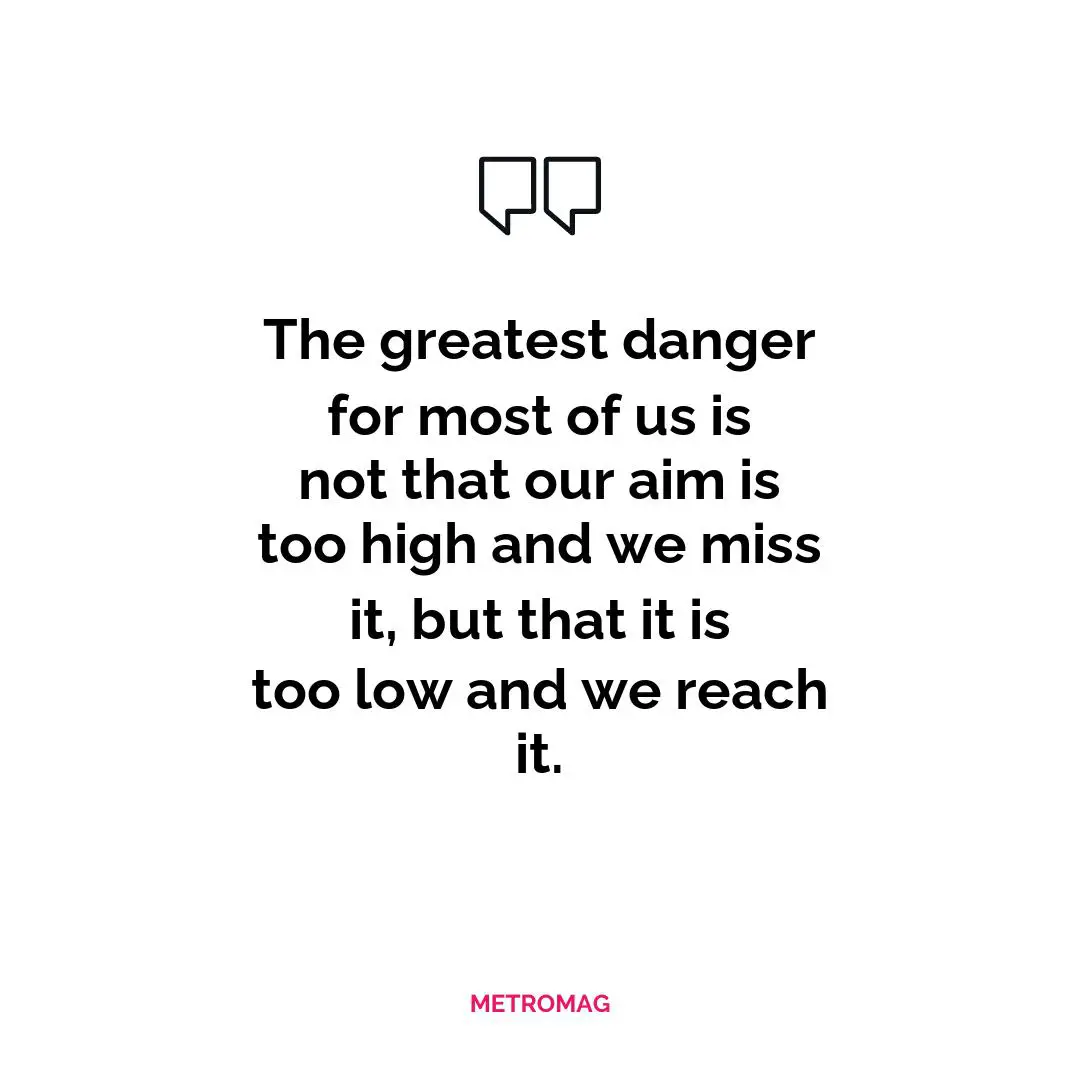 The greatest danger for most of us is not that our aim is too high and we miss it, but that it is too low and we reach it.