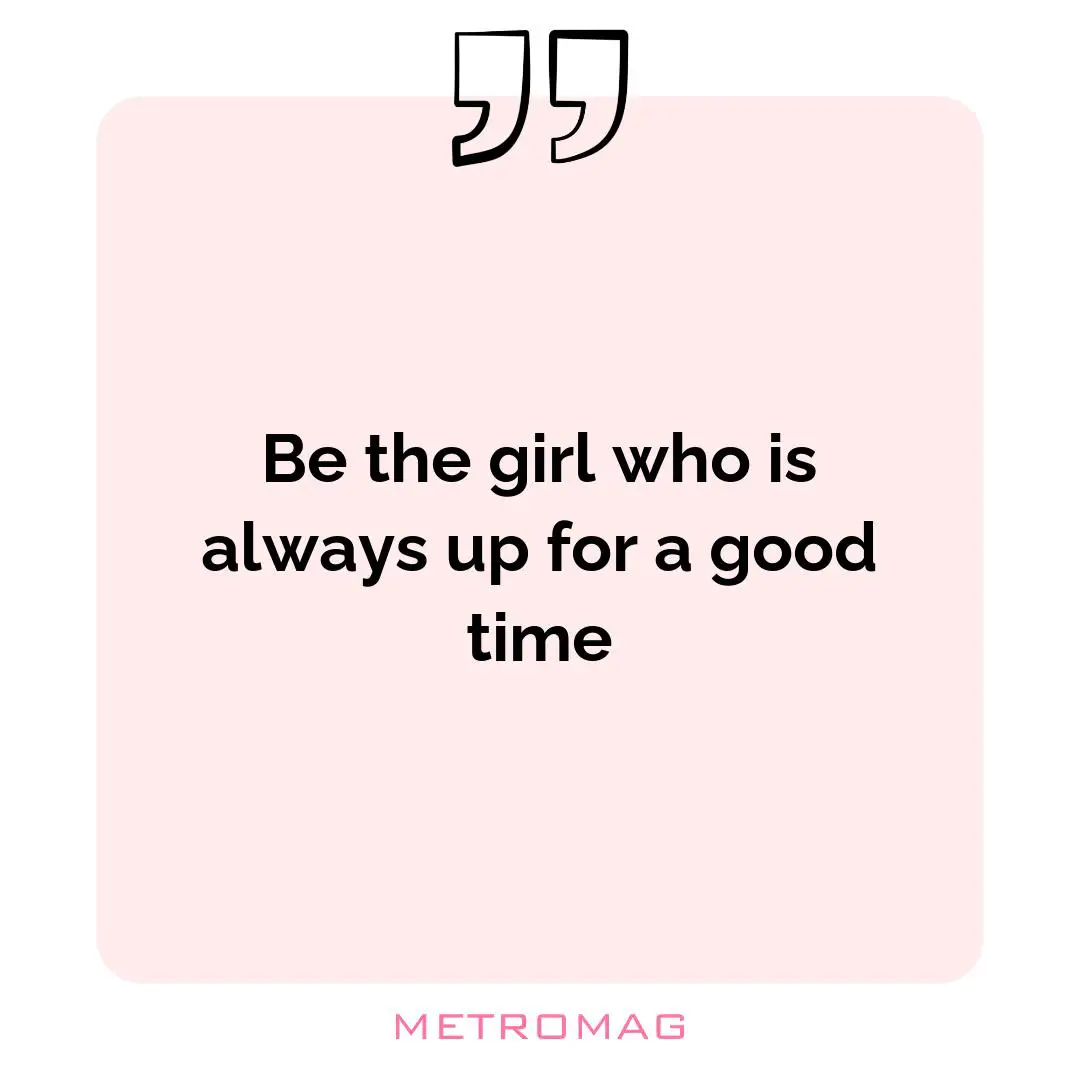 Be the girl who is always up for a good time