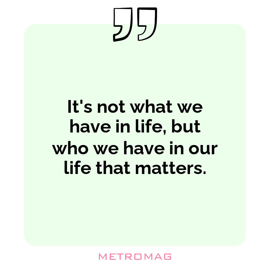 It's not what we have in life, but who we have in our life that matters.