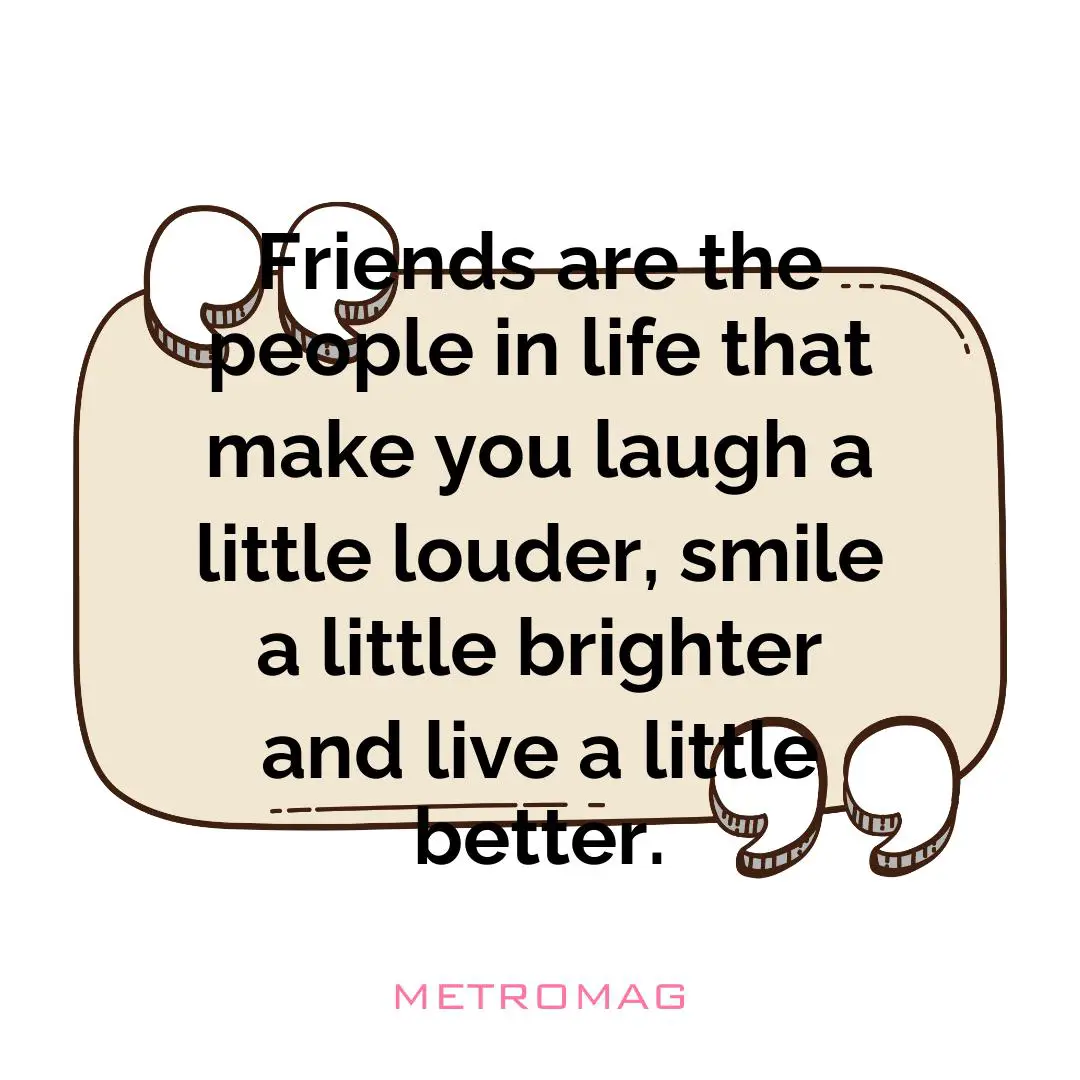 Friends are the people in life that make you laugh a little louder, smile a little brighter and live a little better.