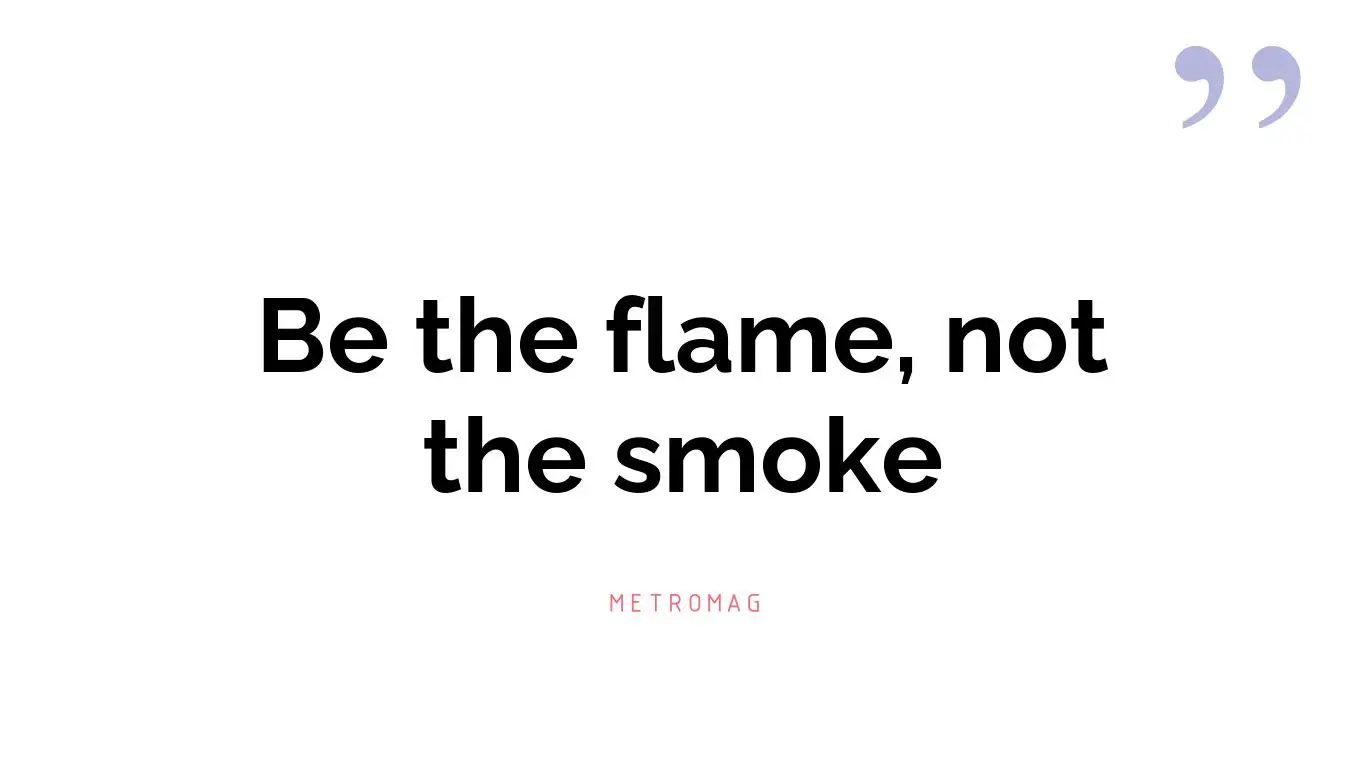 Be the flame, not the smoke