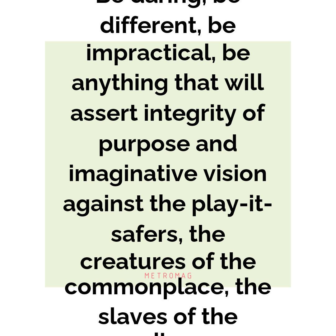 Be daring, be different, be impractical, be anything that will assert integrity of purpose and imaginative vision against the play-it-safers, the creatures of the commonplace, the slaves of the ordinary