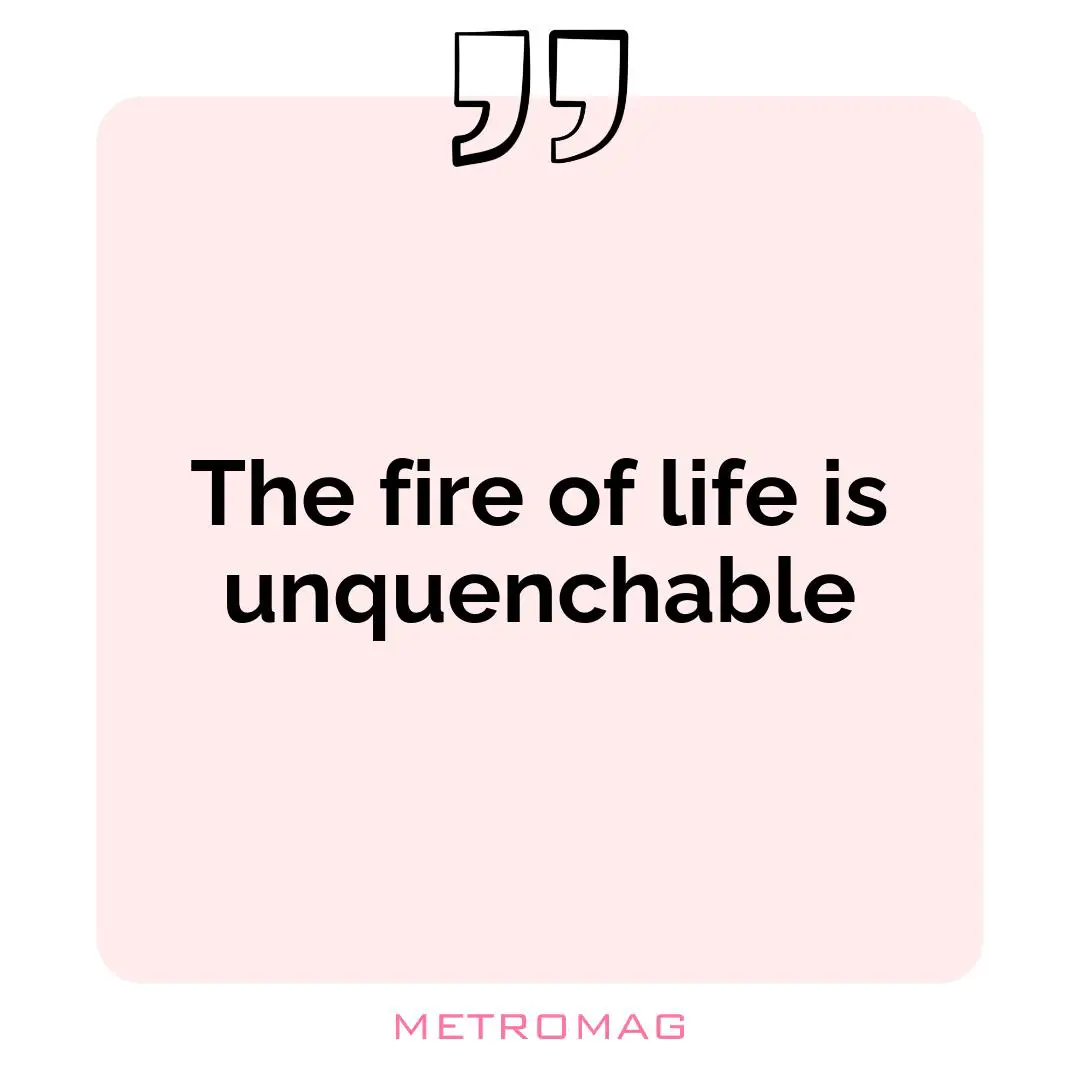 The fire of life is unquenchable