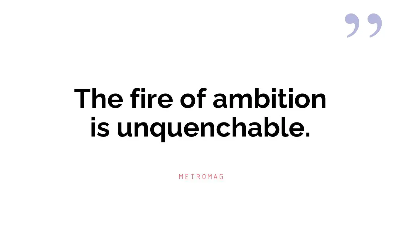 The fire of ambition is unquenchable.