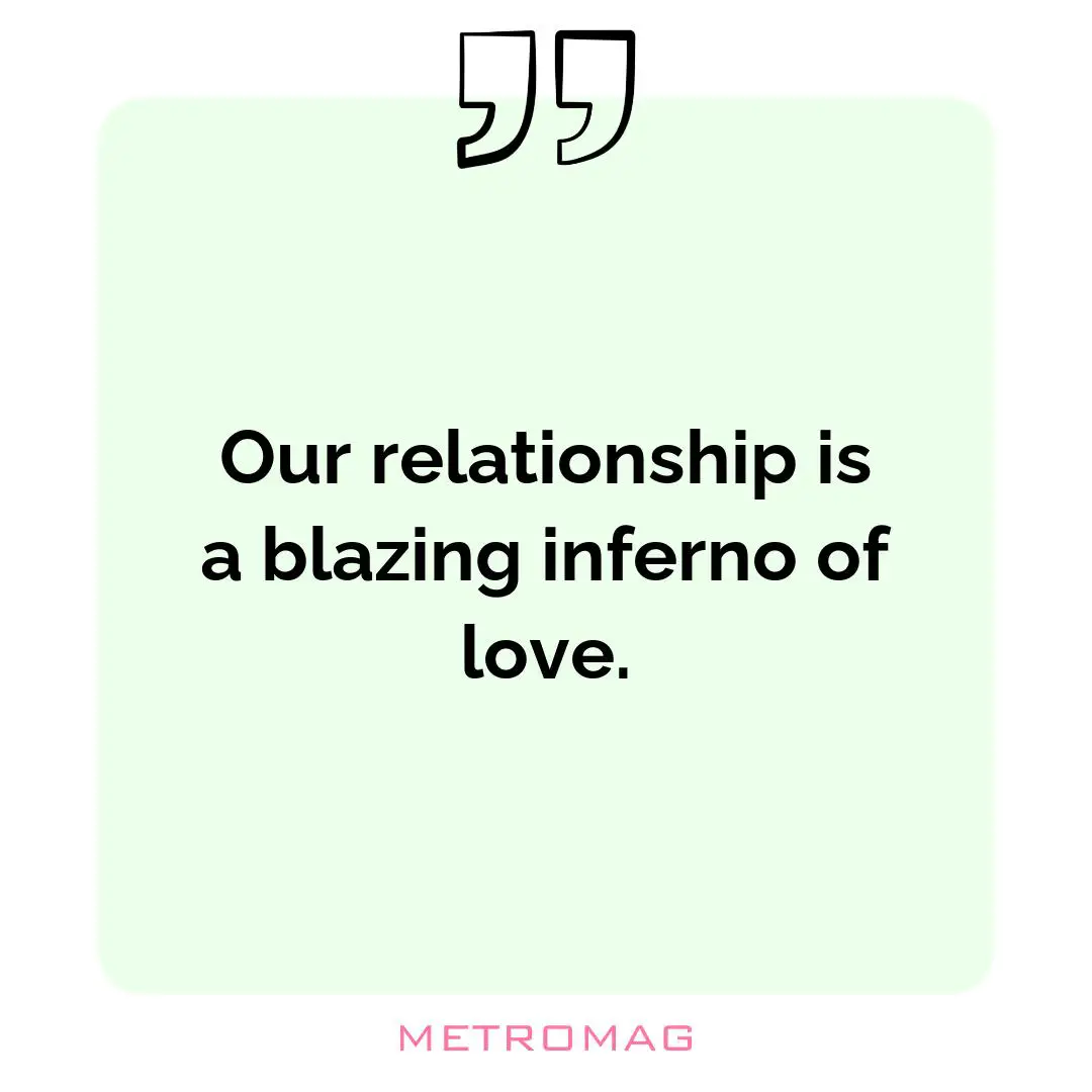 Our relationship is a blazing inferno of love.