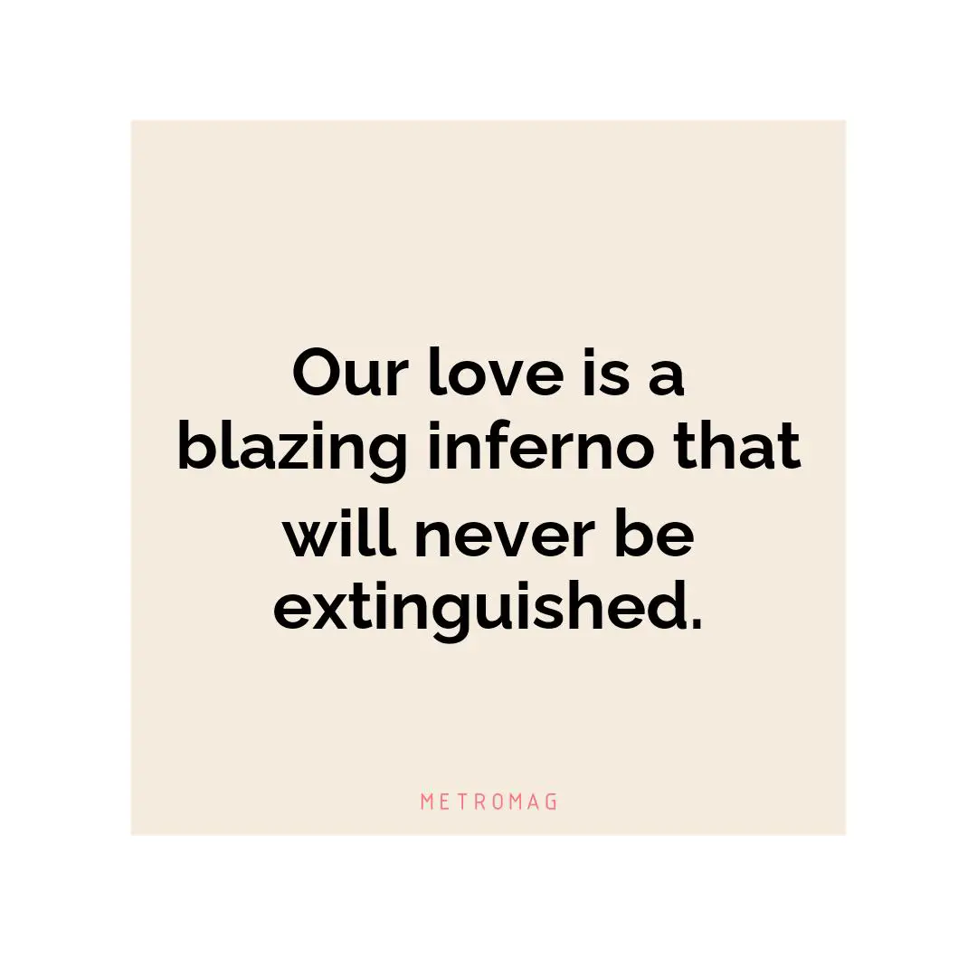 Our love is a blazing inferno that will never be extinguished.