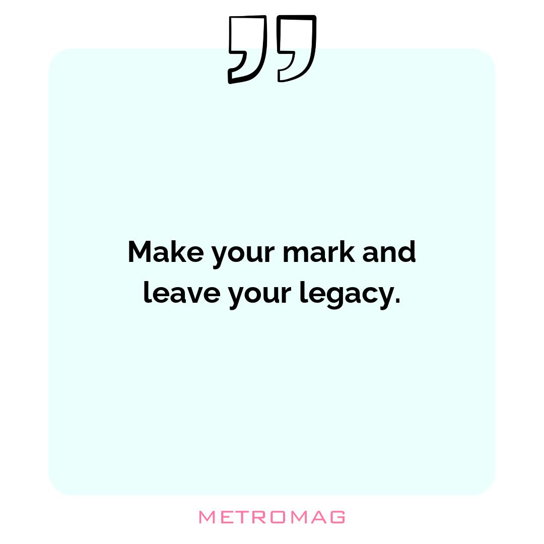 Make your mark and leave your legacy.