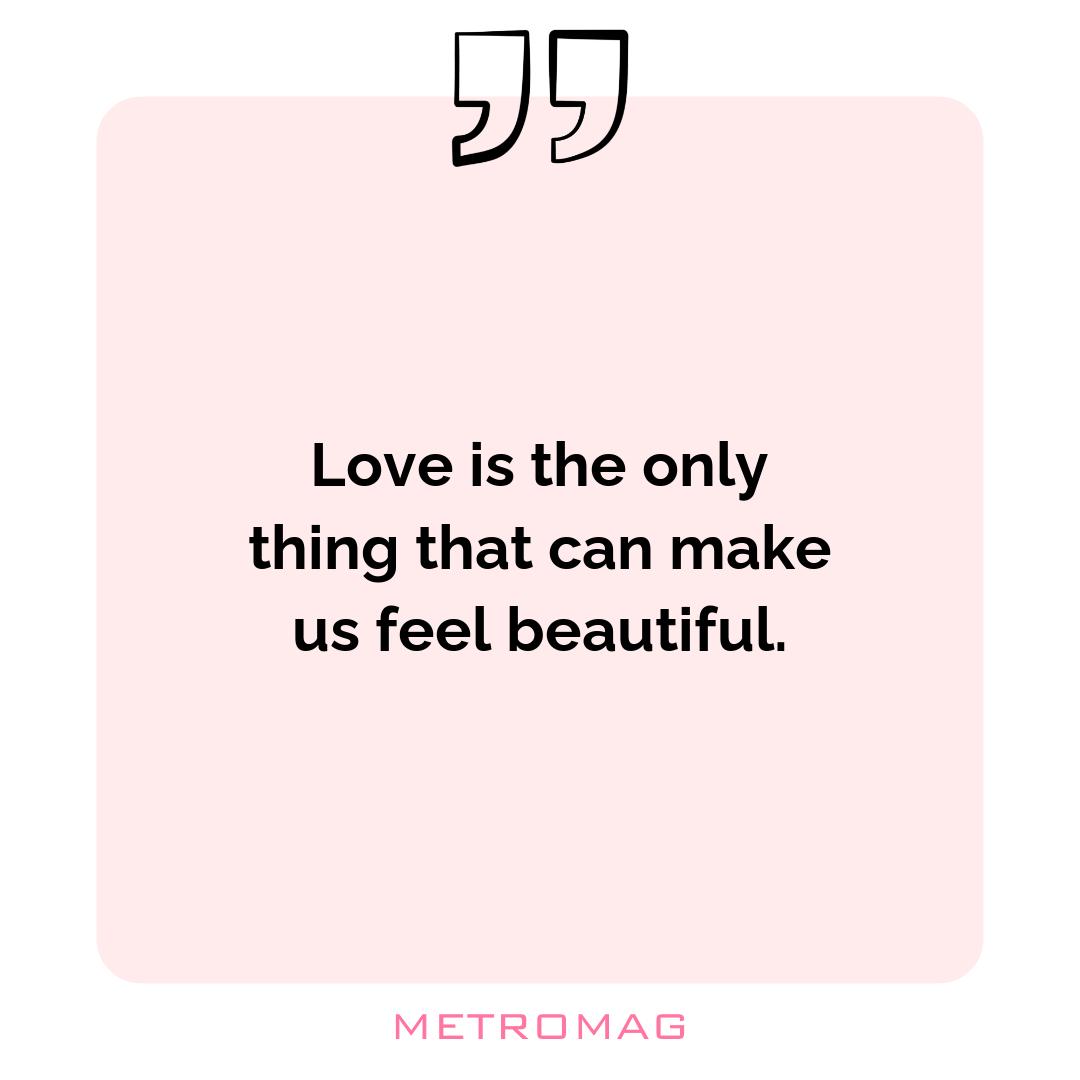 Love is the only thing that can make us feel beautiful.