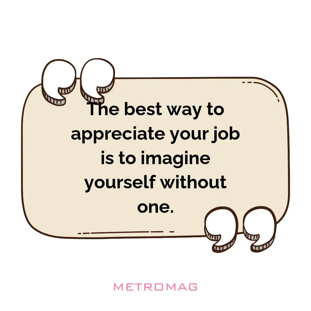 The best way to appreciate your job is to imagine yourself without one.