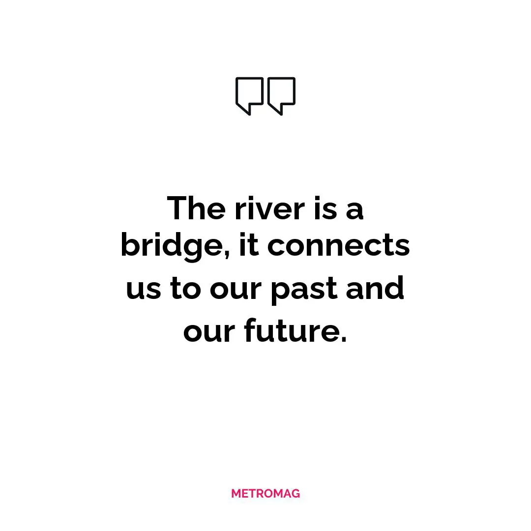The river is a bridge, it connects us to our past and our future.