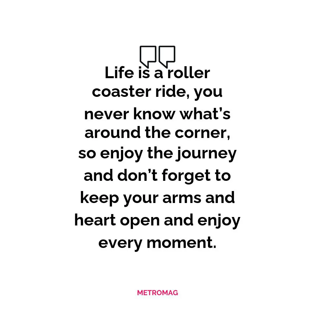 Life is a roller coaster ride, you never know what’s around the corner, so enjoy the journey and don’t forget to keep your arms and heart open and enjoy every moment.