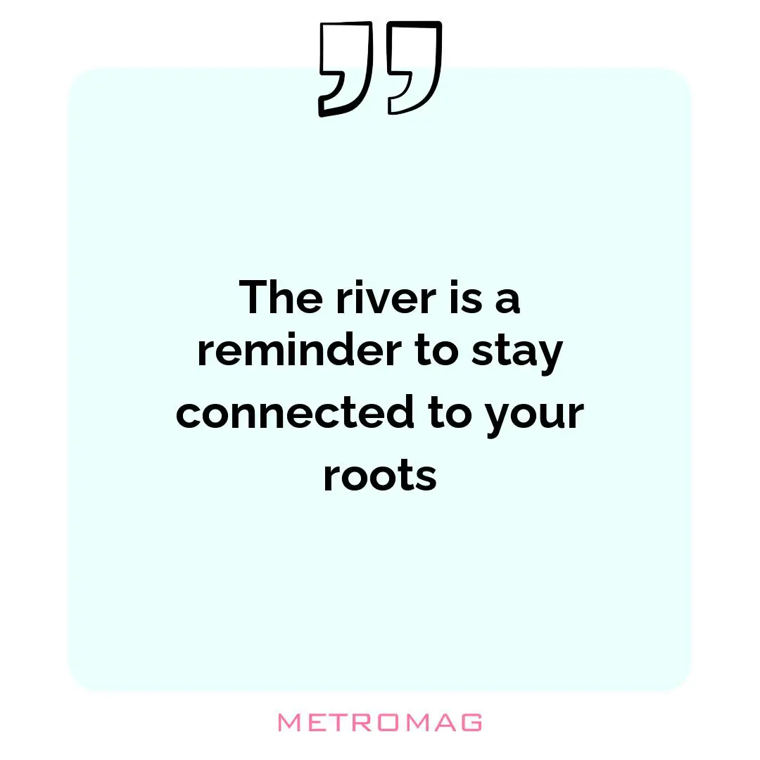 The river is a reminder to stay connected to your roots
