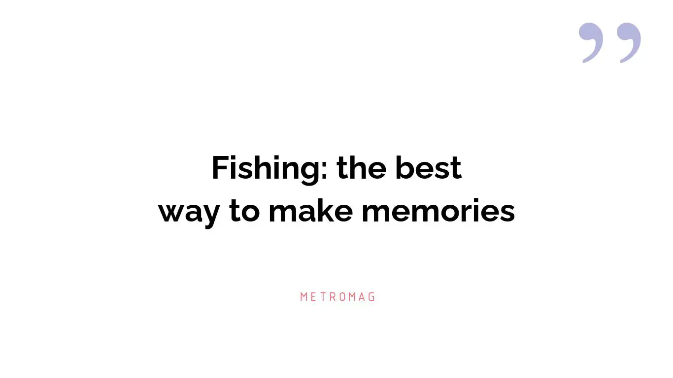 Fishing: the best way to make memories