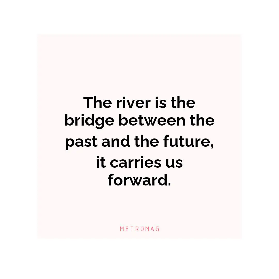 The river is the bridge between the past and the future, it carries us forward.
