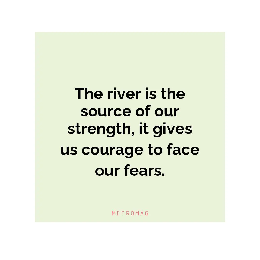 The river is the source of our strength, it gives us courage to face our fears.