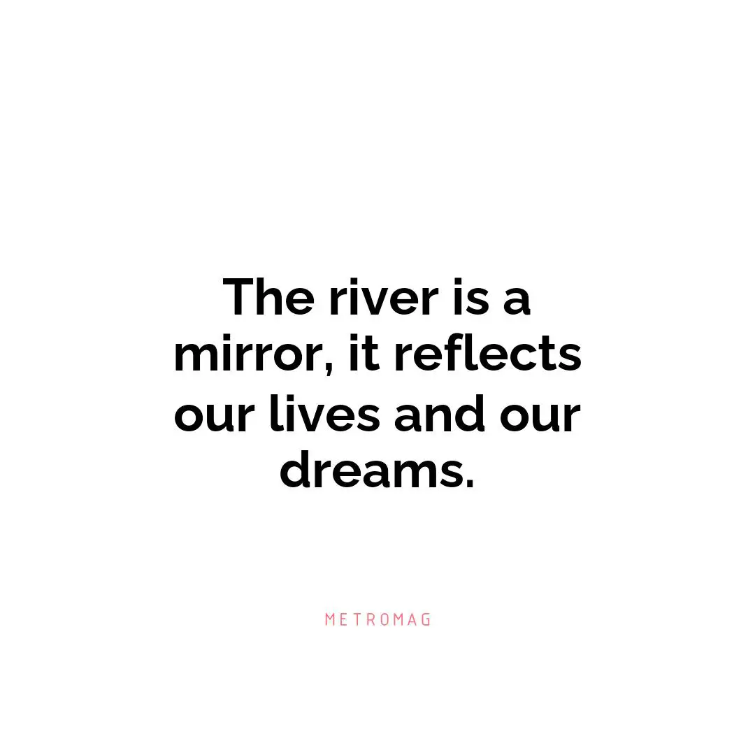 The river is a mirror, it reflects our lives and our dreams.