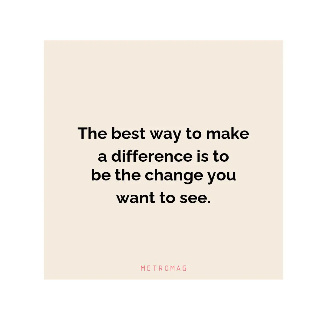 The best way to make a difference is to be the change you want to see.
