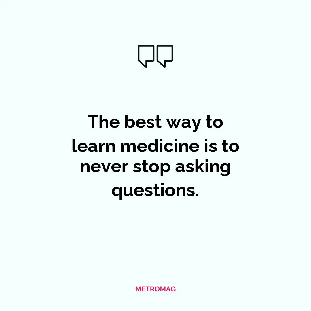 The best way to learn medicine is to never stop asking questions.