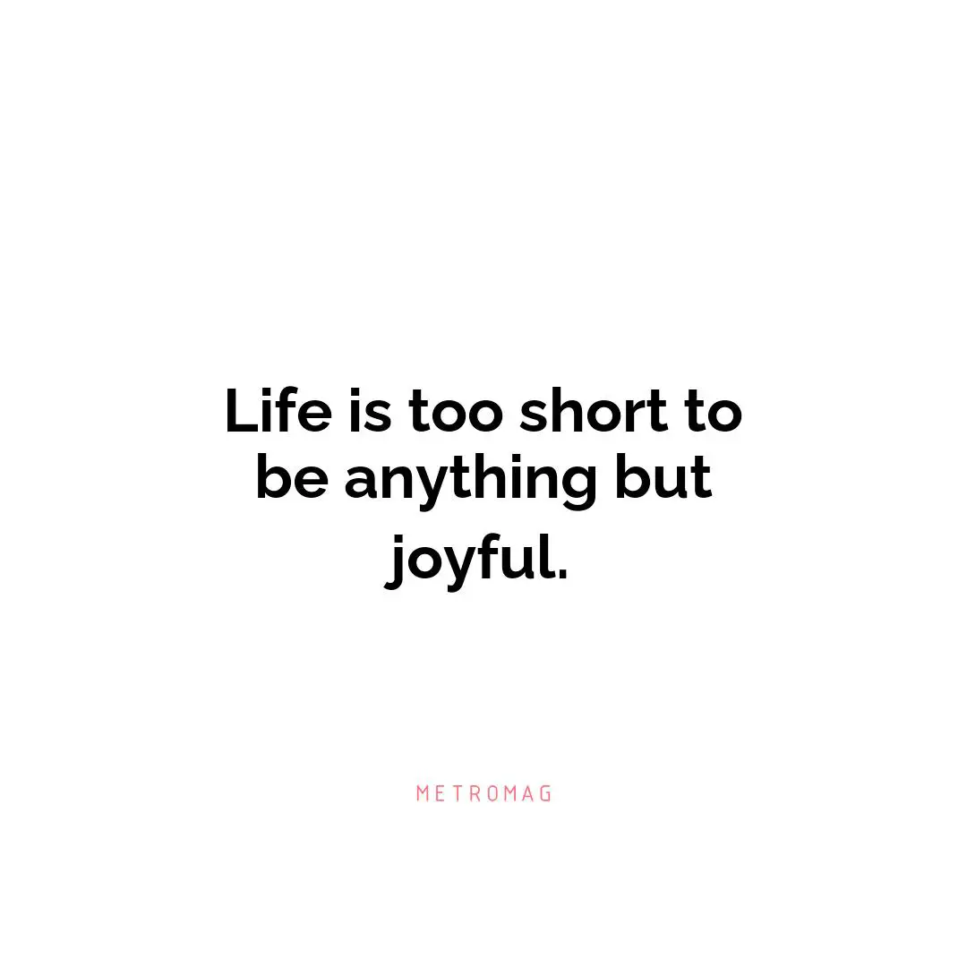 Life is too short to be anything but joyful.