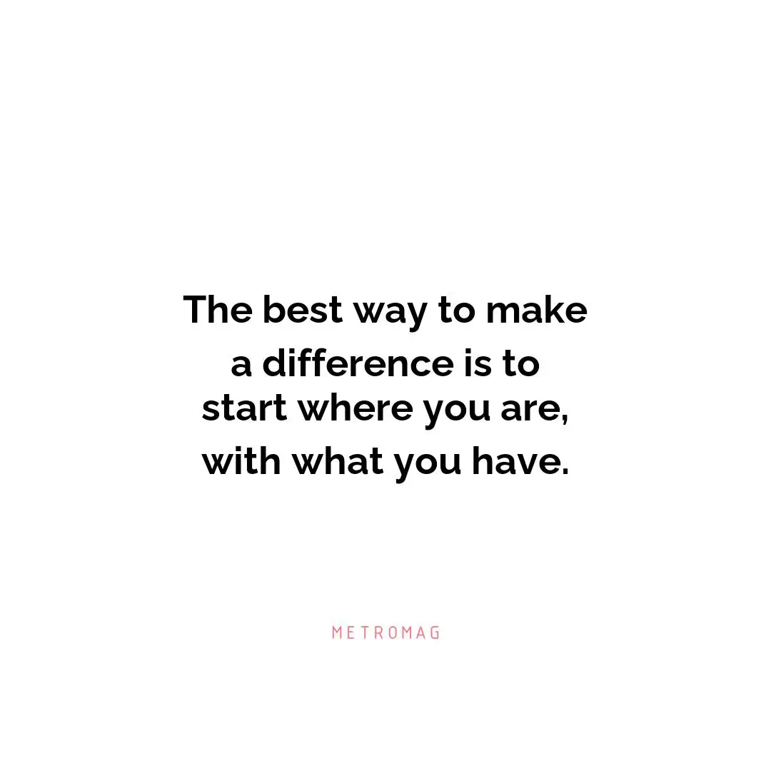 The best way to make a difference is to start where you are, with what you have.
