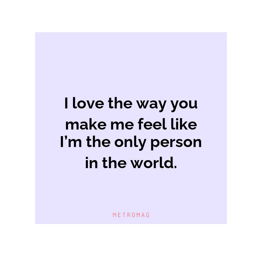 I love the way you make me feel like I’m the only person in the world.