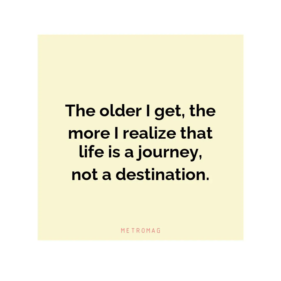 The older I get, the more I realize that life is a journey, not a destination.