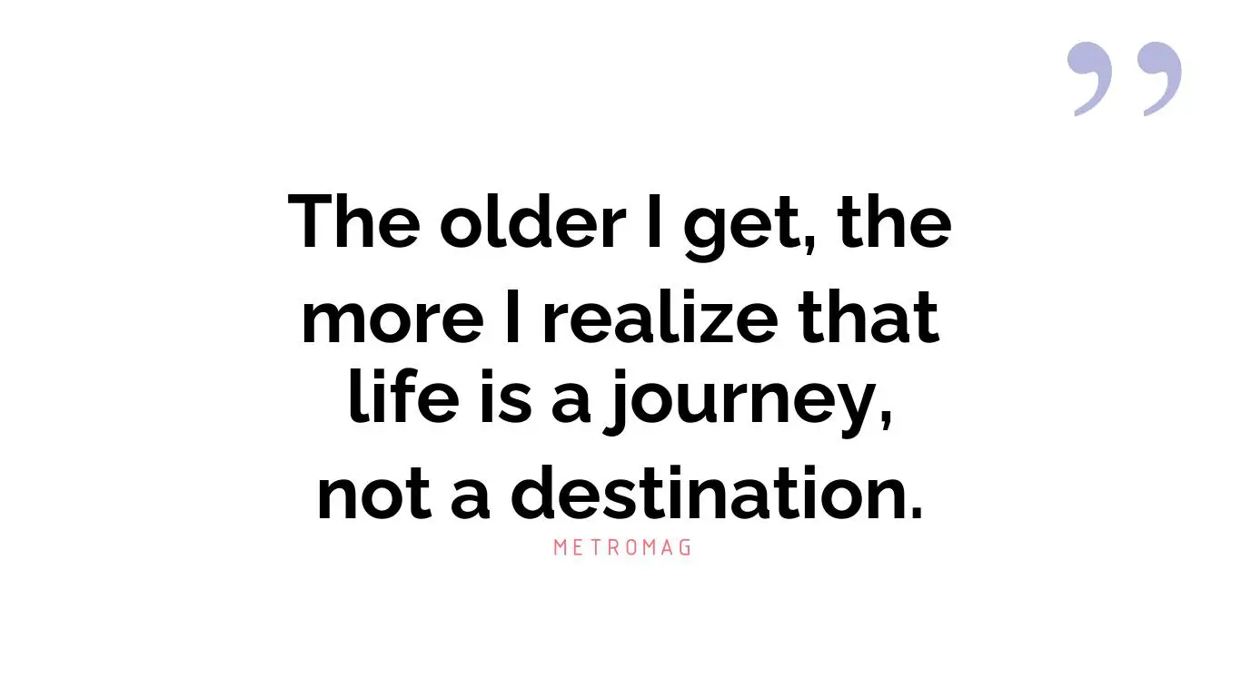 The older I get, the more I realize that life is a journey, not a destination.