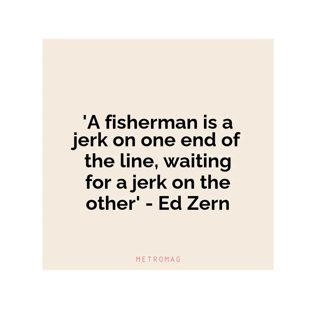 'A fisherman is a jerk on one end of the line, waiting for a jerk on the other' - Ed Zern